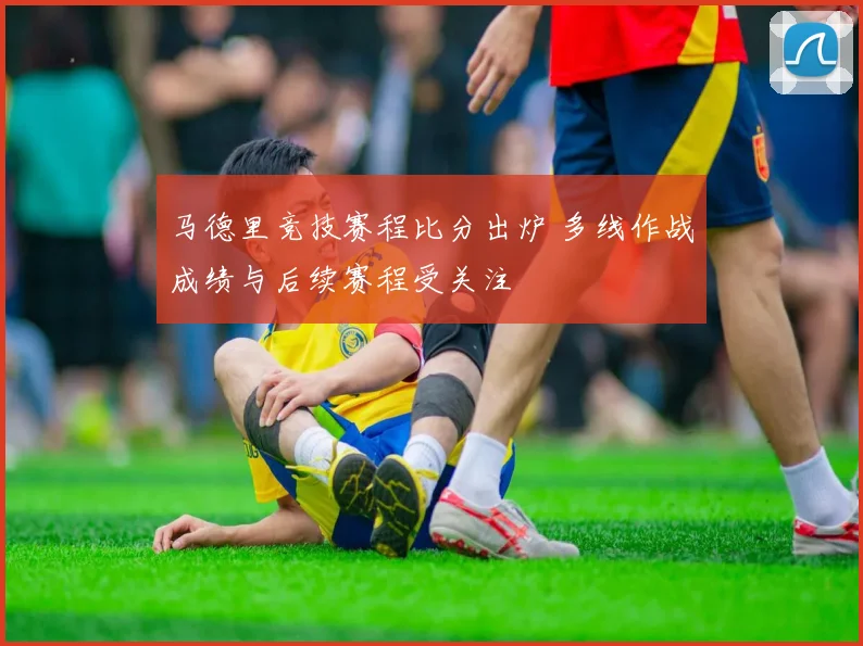马德里竞技赛程比分出炉 多线作战成绩与后续赛程受关注