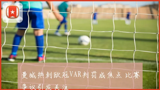 曼城热刺欧冠VAR判罚成焦点 比赛争议引发关注