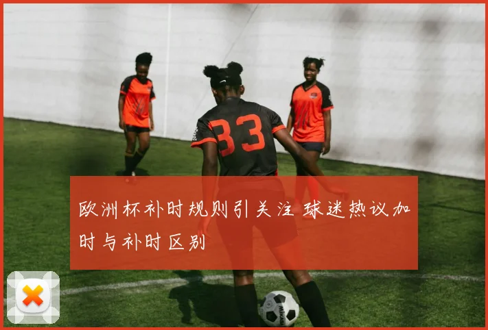 欧洲杯补时规则引关注 球迷热议加时与补时区别