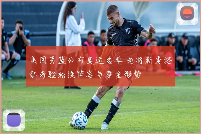 美国男篮公布奥运名单 老将新秀搭配考验轮换阵容与争金形势