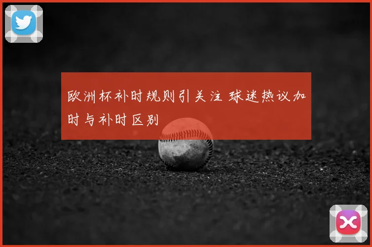 欧洲杯补时规则引关注 球迷热议加时与补时区别