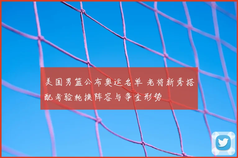 美国男篮公布奥运名单 老将新秀搭配考验轮换阵容与争金形势