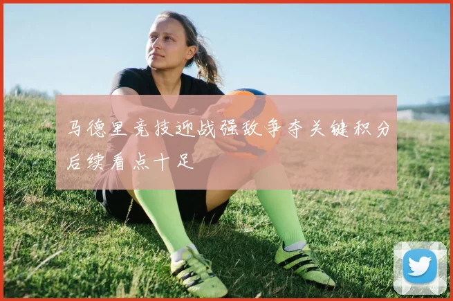 马德里竞技迎战强敌争夺关键积分后续看点十足
