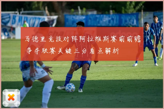 马德里竞技对阵阿拉维斯赛前前瞻 争夺联赛关键三分看点解析