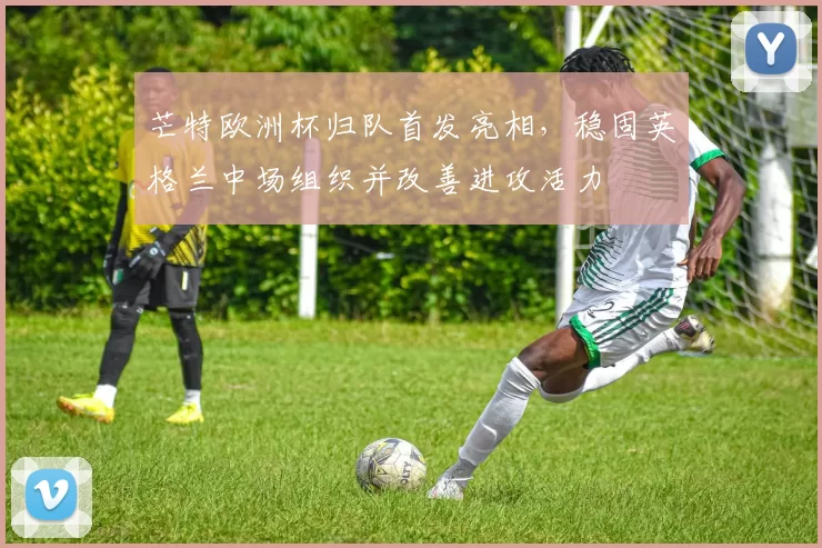 芒特欧洲杯归队首发亮相，稳固英格兰中场组织并改善进攻活力