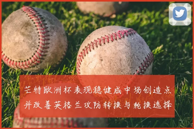 芒特欧洲杯表现稳健成中场创造点并改善英格兰攻防转换与轮换选择