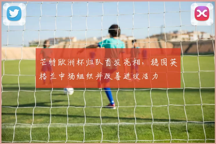 芒特欧洲杯归队首发亮相，稳固英格兰中场组织并改善进攻活力